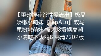 【重磅推荐??性爱流出】极品娇嫩小萌妹『LepALu』双马尾粉嫩萌妹 被大J8爆操高潮 小嘴吃下大鸡B 高清720P版