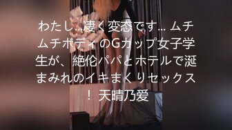 わたし...凄く変态です... ムチムチボディのGカップ女子学生が、絶伦パパとホテルで涎まみれのイキまくりセックス！ 天晴乃爱