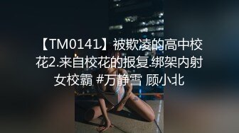 【TM0141】被欺凌的高中校花2.来自校花的报复.绑架内射女校霸 #万静雪 顾小北