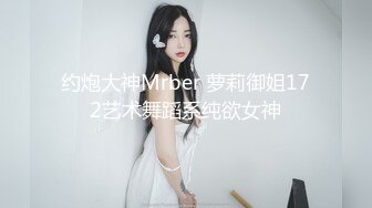 约炮大神Mrber 萝莉御姐172艺术舞蹈系纯欲女神