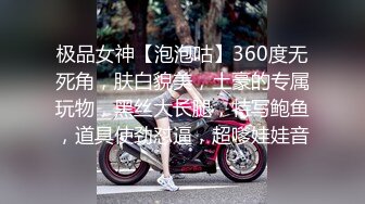 极品女神【泡泡咕】360度无死角，肤白貌美，土豪的专属玩物，黑丝大长腿，特写鲍鱼，道具使劲怼逼，超嗲娃娃音