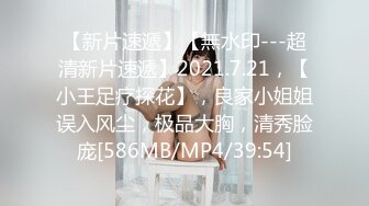 【新片速遞】【無水印---超清新片速遞】2021.7.21，【小王足疗探花】，良家小姐姐误入风尘，极品大胸，清秀脸庞[586MB/MP4/39:54]