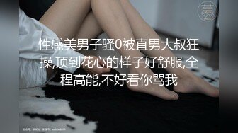 性感美男子骚0被直男大叔狂操,顶到花心的样子好舒服,全程高能,不好看你骂我