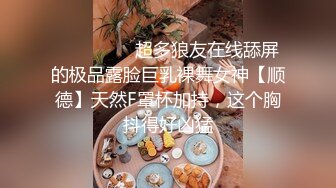 ❤️❤️❤️超多狼友在线舔屏的极品露脸巨乳裸舞女神【顺德】天然F罩杯加持，这个胸抖得好凶猛