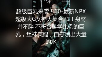 超级巨乳来袭！10-最新NPX超级大G女神大集合P1！身材并不胖 不符合科学比例的巨乳，丝袜美腿，自慰喷出大量的水