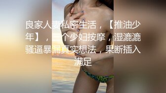 良家人妻私密生活，【推油少年】，三个少妇按摩，湿漉漉骚逼暴漏真实想法，果断插入满足