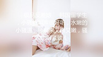 ❤️极品反差婊❤️韩国留学生，小骚货叫声很好听，水嫩的小骚逼，舔起来又滑又嫩，骚穴也很紧致！