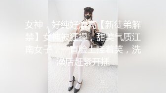 女神，好纯好漂亮【新徒弟解禁】女神被狂操，甜美气质江南女子，一直脸上挂着笑，洗澡后赶紧开插