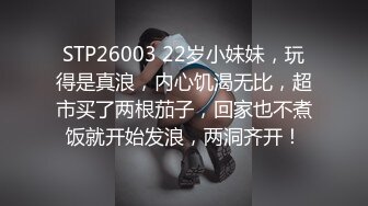 STP26003 22岁小妹妹，玩得是真浪，内心饥渴无比，超市买了两根茄子，回家也不煮饭就开始发浪，两洞齐开！