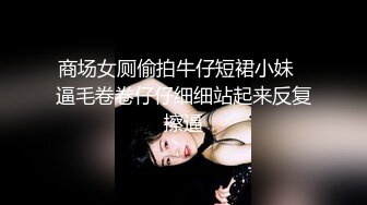 商场女厕偷拍牛仔短裙小妹⭐逼毛卷卷仔仔细细站起来反复擦逼