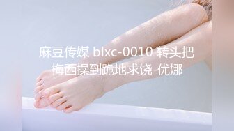 麻豆传媒 blxc-0010 转头把梅西操到跪地求饶-优娜