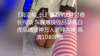 『海盗船_长』最新VIP群付费长视频 车震爆操极品豪乳白虎高端女神万人崇拜大神 高清1080P版