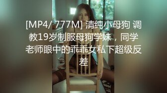 [MP4/ 777M] 清纯小母狗 调教19岁制服母狗学妹，同学老师眼中的乖乖女私下超级反差