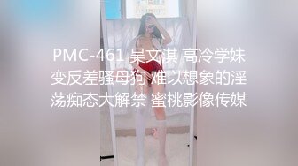 PMC-461 吴文淇 高冷学妹变反差骚母狗 难以想象的淫荡痴态大解禁 蜜桃影像传媒