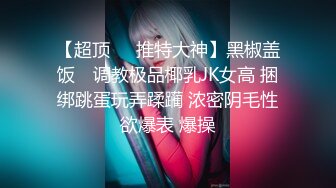 【超顶❤️推特大神】黑椒盖饭✨ 调教极品椰乳JK女高 捆绑跳蛋玩弄蹂躏 浓密阴毛性欲爆表 爆操