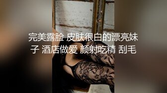 完美露脸 皮肤很白的漂亮妹子 酒店做爱 颜射吃精 刮毛