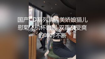 国产CD系列清纯美娇娘猫儿慰菊飞机杯自慰 双重享受爽的呻吟不断