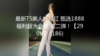 最新TS美人妖网红 甄选1888福利超大合集 第二弹！【290V】 (186)