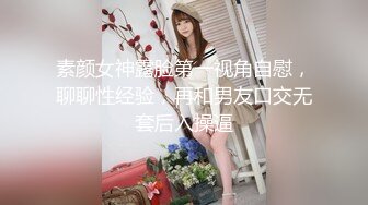 素颜女神露脸第一视角自慰，聊聊性经验，再和男友口交无套后入操逼