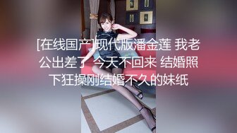 [在线国产]现代版潘金莲 我老公出差了 今天不回来 结婚照下狂操刚结婚不久的妹纸