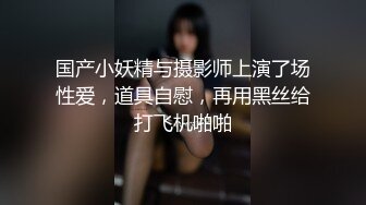 国产小妖精与摄影师上演了场性爱，道具自慰，再用黑丝给打飞机啪啪