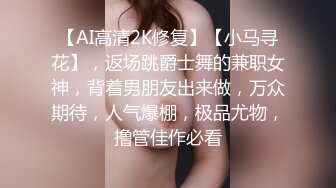 【AI高清2K修复】【小马寻花】，返场跳爵士舞的兼职女神，背着男朋友出来做，万众期待，人气爆棚，极品尤物，撸管佳作必看