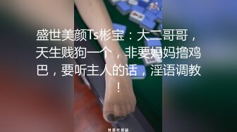 盛世美颜Ts彬宝：大二哥哥，天生贱狗一个，非要妈妈撸鸡巴，要听主人的话，淫语调教！