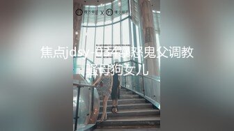 焦点jdsy-034暴怒鬼父调教骚母狗女儿