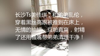 长沙Ts美佳琪：和弟弟乱伦，穿着黑丝高跟被推到在床上，无情的抽插，互啪真爽，射精了还用骚嘴帮弟弟清理干净！